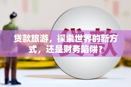 石台贷款旅游，探索世界的新方式，还是财务陷阱？